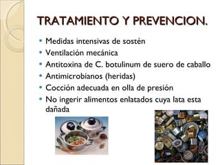 TRATAMIENTO Y PREVENCION.  Medidas intensivas de sostén Ventilación mecánica Antitoxina de C. botulinum de suero de caballo Antimicrobianos (heridas) Cocción adecuada en olla de presión  No ingerir alimentos enlatados cuya lata esta dañada  