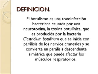 DEFINICION. El botulismo es una toxoinfección bacteriana causada por una neurotoxina, la toxina botulínica, que es producida por la bacteria  Clostridium botulinum  que se inicia con parálisis de los nervios craneales y se convierte en parálisis descendente simétrica que puede afectar los músculos respiratorios .  