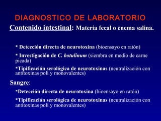 DIAGNOSTICO DE LABORATORIO
Contenido intestinal: Materia fecal o enema salina.

   Detección directa de neurotoxina (bioensayo en ratón)
   Investigación de C. botulinum (siembra en medio de carne
  picada)
  Tipificación serológica de neurotoxinas (neutralización con
  antitoxinas poli y monovalentes)
Sangre:
  Detección directa de neurotoxina (bioensayo en ratón)
  Tipificación serológica de neurotoxinas (neutralización con
  antitoxinas poli y monovalentes)
 