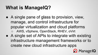 What is ManageIQ?
● A single pane of glass to provision, view,
manage, and control infrastructure for
popular virtualization and cloud platforms
○ AWS, vSphere, OpenStack, RHEV, oVirt
● A single set of APIs to integrate with existing
infrastructure management frameworks or to
create new cloud infrastructure apps
 