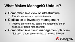 What Makes ManageIQ Unique?
● Comprehensive view of infrastructure
○ From infrastructure hosts to tenants
● Dedication to inventory management
○ Informs provisioning, config management, other
aspects of cloud management
● Comprehensive cloud management platform
○ Not *just* about provisioning, a la cloud brokers
 