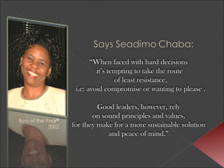 “ When faced with hard decisions  it’s tempting to take the route of least resistance, i.e: avoid compromise or wanting to please . Good leaders, however, rely  on sound principles and values,  for they make for a more sustainable solution  and peace of mind.”   