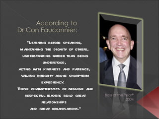 “ Listening before speaking,  maintaining the dignity of others,  understanding rather than being understood,  acting with kindness and patience,  valuing integrity above short-term expediency:   These characteristics of genuine and respectful leaders build great relationships  and great organisations.” 
