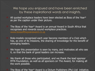 All quoted workplace leaders have been elected as Boss of the Year ®  as per the caption under their picture. The Boss of the Year ®  Award is an annual Award in South Africa that recognises and rewards sound workplace practices.  www.bossoftheyearaward.co.za Role-models recognised each year become members of a Club which has, as one of its missions, the sharing of knowledge for the benefit of emerging leaders. We hope this presentation is seen by many, and motivates all who see it, so that the bank of good leaders can increase. We thank all those who participated, and we thank the lead sponsor MTN Foundation, as well as all sponsors on The Award, for making all the work possible. The Boss of the Year ®  Award is a Dictum Publishers (Pty) Ltd  initiative. 