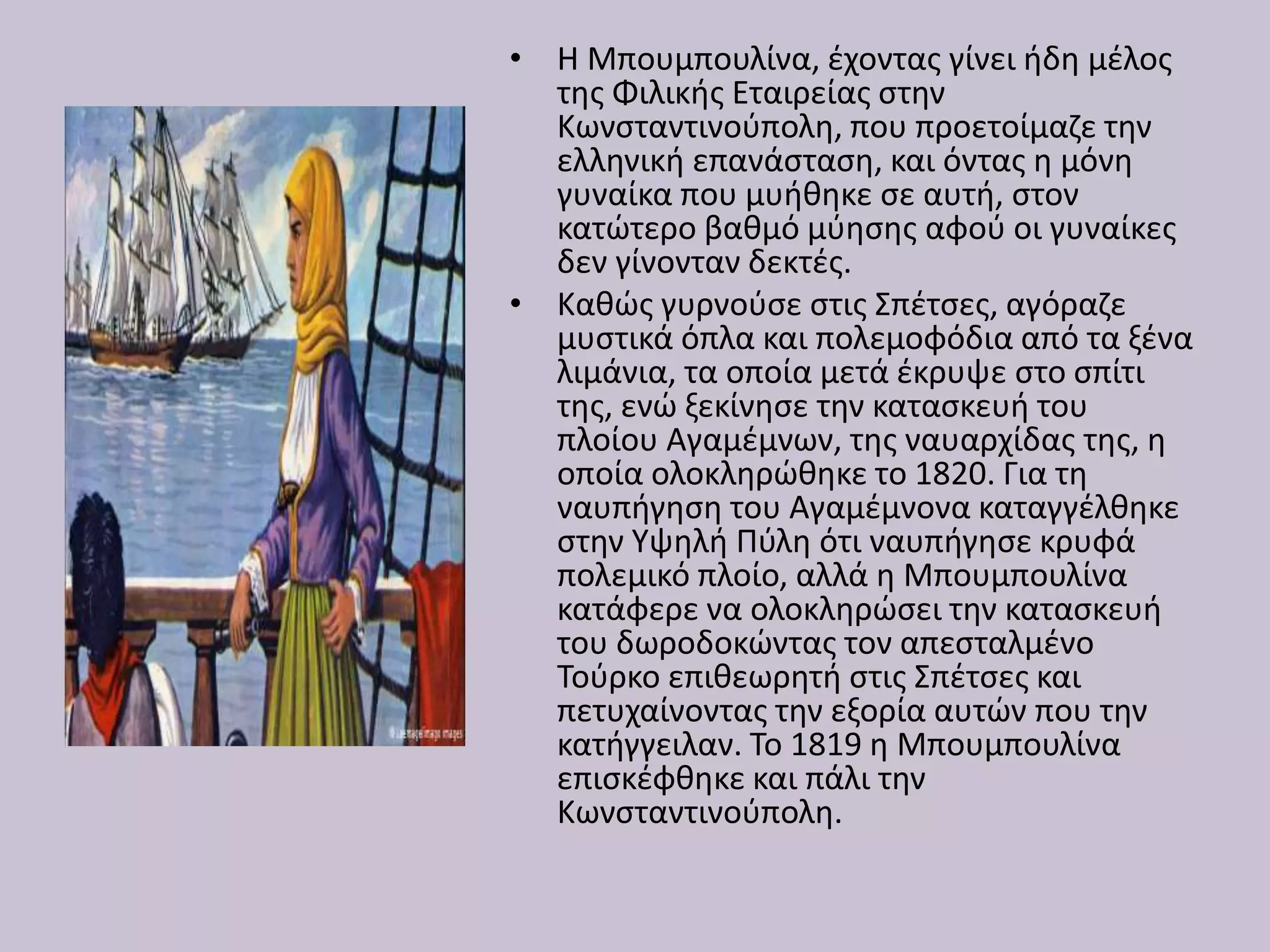 • Η Μπουμπουλίνα, έχοντας γίνει ήδη μέλος
της Φιλικής Εταιρείας στην
Κωνσταντινούπολη, που προετοίμαζε την
ελληνική επανάσταση, και όντας η μόνη
γυναίκα που μυήθηκε σε αυτή, στον
κατώτερο βαθμό μύησης αφού οι γυναίκες
δεν γίνονταν δεκτές.
• Καθώς γυρνούσε στις Σπέτσες, αγόραζε
μυστικά όπλα και πολεμοφόδια από τα ξένα
λιμάνια, τα οποία μετά έκρυψε στο σπίτι
της, ενώ ξεκίνησε την κατασκευή του
πλοίου Αγαμέμνων, της ναυαρχίδας της, η
οποία ολοκληρώθηκε το 1820. Για τη
ναυπήγηση του Αγαμέμνονα καταγγέλθηκε
στην Υψηλή Πύλη ότι ναυπήγησε κρυφά
πολεμικό πλοίο, αλλά η Μπουμπουλίνα
κατάφερε να ολοκληρώσει την κατασκευή
του δωροδοκώντας τον απεσταλμένο
Τούρκο επιθεωρητή στις Σπέτσες και
πετυχαίνοντας την εξορία αυτών που την
κατήγγειλαν. Το 1819 η Μπουμπουλίνα
επισκέφθηκε και πάλι την
Κωνσταντινούπολη.
 