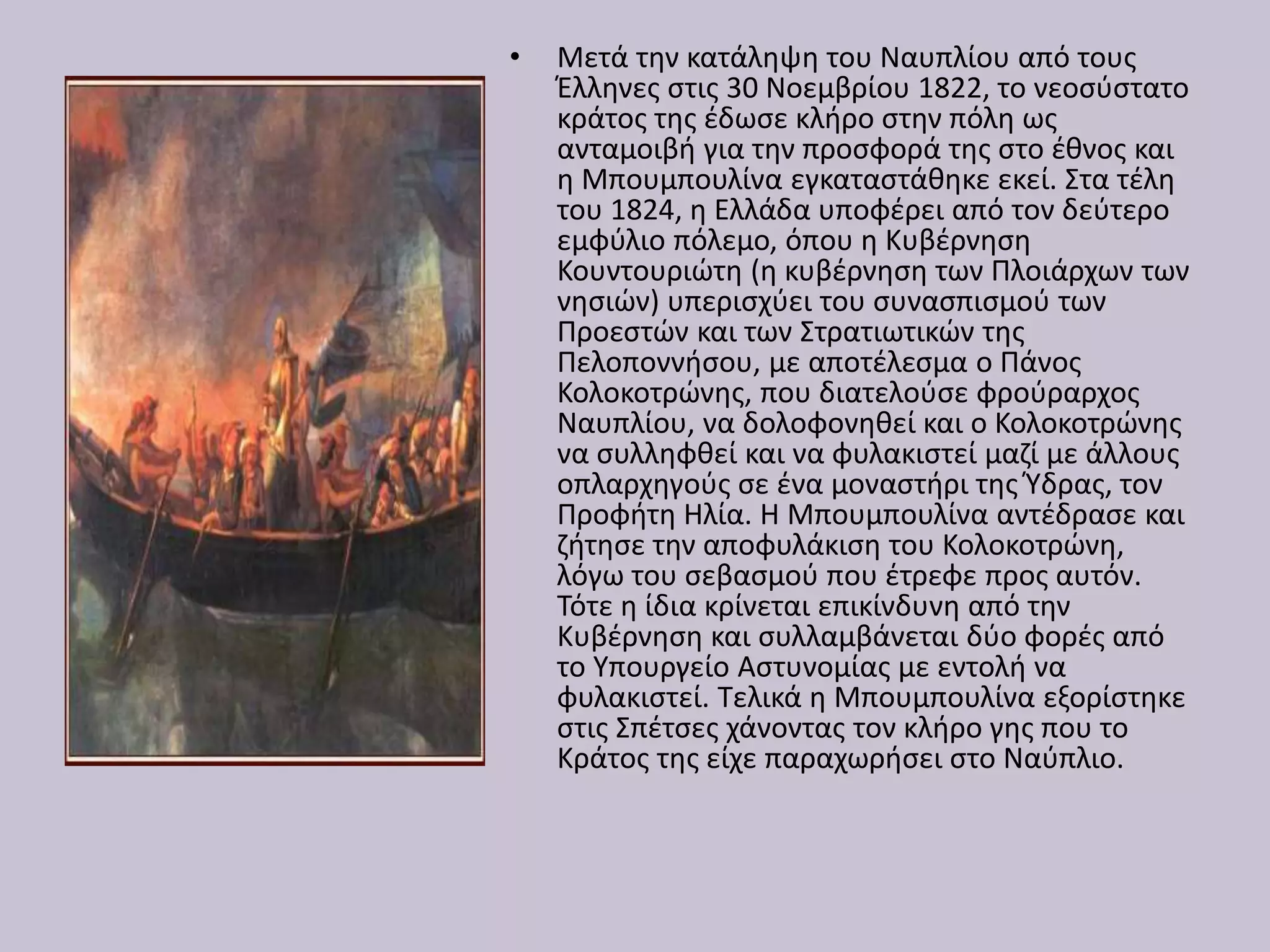 • Μετά την κατάληψη του Ναυπλίου από τους
Έλληνες στις 30 Νοεμβρίου 1822, το νεοσύστατο
κράτος της έδωσε κλήρο στην πόλη ως
ανταμοιβή για την προσφορά της στο έθνος και
η Μπουμπουλίνα εγκαταστάθηκε εκεί. Στα τέλη
του 1824, η Ελλάδα υποφέρει από τον δεύτερο
εμφύλιο πόλεμο, όπου η Κυβέρνηση
Κουντουριώτη (η κυβέρνηση των Πλοιάρχων των
νησιών) υπερισχύει του συνασπισμού των
Προεστών και των Στρατιωτικών της
Πελοποννήσου, με αποτέλεσμα ο Πάνος
Κολοκοτρώνης, που διατελούσε φρούραρχος
Ναυπλίου, να δολοφονηθεί και ο Κολοκοτρώνης
να συλληφθεί και να φυλακιστεί μαζί με άλλους
οπλαρχηγούς σε ένα μοναστήρι της Ύδρας, τον
Προφήτη Ηλία. Η Μπουμπουλίνα αντέδρασε και
ζήτησε την αποφυλάκιση του Κολοκοτρώνη,
λόγω του σεβασμού που έτρεφε προς αυτόν.
Τότε η ίδια κρίνεται επικίνδυνη από την
Κυβέρνηση και συλλαμβάνεται δύο φορές από
το Υπουργείο Αστυνομίας με εντολή να
φυλακιστεί. Τελικά η Μπουμπουλίνα εξορίστηκε
στις Σπέτσες χάνοντας τον κλήρο γης που το
Κράτος της είχε παραχωρήσει στο Ναύπλιο.
 