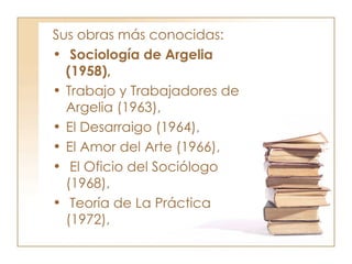 Sus obras más conocidas: Sociología de Argelia (1958),  Trabajo y Trabajadores de Argelia (1963),  El Desarraigo (1964),  El Amor del Arte (1966), El Oficio del Sociólogo (1968), Teoría de La Práctica (1972),  