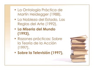 La Ontología Práctica de Martín Heidegger (1988),  La Nobleza del Estado, Las Reglas del Arte (1992),  La Miseria del Mundo (1993),  Razones prácticas: Sobre la Teoría de la Acción (1997),  Sobre la Televisión (1997),   