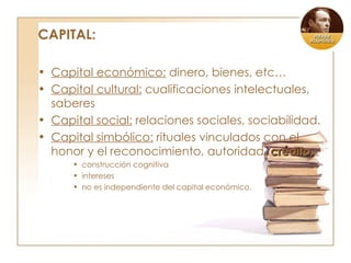 CAPITAL: Capital económico:  dinero, bienes, etc… Capital cultural:  cualificaciones intelectuales, saberes Capital social:  relaciones sociales, sociabilidad. Capital simbólico:  rituales vinculados con el honor y el reconocimiento, autoridad,  crédito. construcción cognitiva intereses no es independiente del capital económico. 