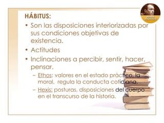 HÁBITUS: Son las disposiciones interiorizadas por sus condiciones objetivas de existencia. Actitudes Inclinaciones a percibir, sentir, hacer, pensar. Ethos : valores en el estado prác tico, la  moral,  regula la conducta cot idiana. Hexis:  posturas, disposiciones  del cuerpo  en el transcurso de la historia. 