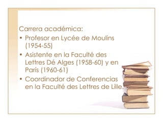 Carrera académica: Profesor en Lycée de Moulins (1954-55) Asistente en la Faculté des Lettres Dé Alges (1958-60) y en  París (1960-61)  Coordinador de Conferencias en la Faculté des Lettres de Lille.  