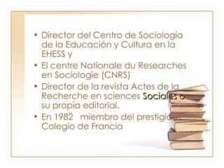 Director del Centro de Sociología de la Educación y Cultura en la EHESS y  El centre Nationale du Researches en Sociologie (CNRS)  Director de la revista Actes de la Recherche en sciences  Sociales o  su propia editorial.  En 1982  miembro del prestigioso Colegio de Francia  