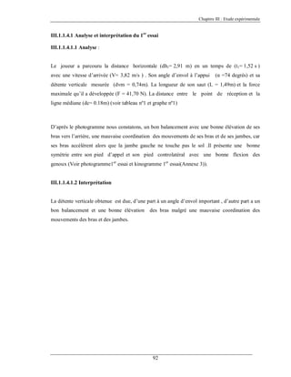Chapitre III : Etude expérimentale

III.1.1.4.1 Analyse et interprétation du 1er essai
III.1.1.4.1.1 Analyse :

Le joueur a parcouru la distance horizontale (dh1= 2,91 m) en un temps de (t1= 1,52 s )
avec une vitesse d’arrivée (V= 3,82 m/s ) . Son angle d’envol à l’appui

(α =74 degrés) et sa

détente verticale mesurée (dvm = 0,74m). La longueur de son saut (L = 1,49m) et la force
maximale qu’il a développée (F = 41,70 N). La distance entre le point de réception et la
ligne médiane (dc= 0.18m) (voir tableau nº1 et graphe nº1)

D’après le photogramme nous constatons, un bon balancement avec une bonne élévation de ses
bras vers l’arrière, une mauvaise coordination des mouvements de ses bras et de ses jambes, car
ses bras accélèrent alors que la jambe gauche ne touche pas le sol .Il présente une bonne
symétrie entre son pied d’appel et son pied controlatéral avec une bonne flexion des
genoux (Voir photogramme1er essai et kinogramme 1er essai(Annexe 3)).

III.1.1.4.1.2 Interprétation

La détente verticale obtenue est due, d’une part à un angle d’envol important , d’autre part a un
bon balancement et une bonne élévation

des bras malgré une mauvaise coordination des

mouvements des bras et des jambes.

92

 