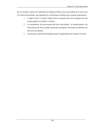 Chapitre III : Etude expérimentale

De ces résultats, à partir de l’échantillon de référence (Giba), nous avons déduit qu’il existe trois
(3) critères discriminants qui expliquent les performances réalisées par le groupe expérimental :
1.

L’angle d’envol : car plus l’angle d’envol est grand moins est la longueur du saut
et plus grande est la détente verticale.

2.

La coordination des mouvements des bras et des jambes : la synchronisation des
mouvements des bras et jambes donne par conséquent une bonne accélération aux
bras et/ou aux jambes

3.

La puissance maximale développée permet l’augmentation de la détente verticale

110

 