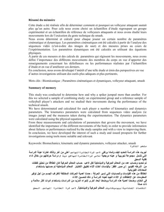 Résumé du mémoire
Cette étude a été réalisée afin de déterminer comment et pourquoi un volleyeur attaquant sautait
plus qu’un autre. Pour cela nous avons choisi un échantillon d’étude regroupant un groupe
expérimental et un échantillon de référence de volleyeurs attaquants et nous avons étudié leurs
mouvements lors de l’exécution du geste technique du smash.
Nous avons déterminé et calculé pour chaque joueur un certain nombre de paramètres
cinématique et dynamique. Les paramètres cinématiques ont été calculés à partir de l’analyse des
séquences vidéo (c'est-à-dire des images de saut) et des mesures prises au cours de
l’expérimentation. Les paramètres dynamiques ont été calculés en utilisant des équations
physiques.
À partir de ces mesures et des calculs de paramètres qui régissent les mouvements, nous avons
défini l’importance des différents mouvements des membres du corps en vue d’apporter des
renseignements concernant les défaillances ou les performances réalisées par l’échantillon
d’étude et en vue d’améliorer ces derniers.
En conclusion, nous avons développé l’intérêt d’une telle étude et émis des perspectives en vue
d’autres investigations utilisant des outils plus adéquats et plus pertinents.
Mots clés : Biomécanique ; Paramètres cinématiques et dynamiques, volleyeur attaquant, smash
Summary of memory
This study was conducted to determine how and why a spiker jumped more than another. For
this we selected a sample of combining study: an experimental group and a reference sample of
volleyball player’s attackers and we studied their movements during the performance of the
technical smash.
We have determinated and calculated for each player a number of kinematics and dynamics
parameters. The kinematics parameters were calculated from sequences video analysis (ie
images jump) and the measures taken during the experimentation. The dynamics parameters
were calculated using the physical equations
From these measurements and calculations of parameters that govern the movement, we have
identified the importance of the different movements of the body in order to provide information
about failures or performances realized by the study samples and with a view to improving them.
In conclusion, we have developed the interest of such a study and issued prospects for further
investigations using tools more suitable and relevant.
Keywords: Biomechanics; kinematic and dynamic parameters, volleyeur attacker, smash
‫ﻣﻠﺨﺺ اﳌﺬﻛﺮة‬

‫ﺃﺠﺭﻴﺕ ﻫﺫﻩ ﺍﻟﺩﺭﺍﺴﺔ ﻟﺘﺤﺩﻴﺩ ﻜﻴﻑ ﻭﻟﻤﺎﺩﺍ ﻴﺭﺘﻘﻲ ﻻﻋﺐ ﻛﺮةاﻟﻄﺎﺋﺮةاﳌﻬﺎﺟﻢ ﺃﻋﻠﻰ ﻤﻥ ﺁﺨﺭ.ﻭﻟﺫﻟﻙ ﺍﺨﺘﺭﻨﺎ ﻋﻴﻨﺔ ﺍﻟﺩﺭﺍﺴﺔ‬
‫ﺍﻟﺘﻲ ﺘﺸﻤل ﻤﺠﻤﻭﻋﺔ ﺘﺠﺭﻴﺒﻴﺔ ﻭ ﻋﻴﻨﻪ ﻤﺭﺠﻌﻴﺔ ﻟﻼﻋﱯ ﻛﺮةاﻟﻄﺎﺋﺮةاﳌﻬﺎﲨﲔ ﺣﯿﺚ ﰎ ﺩﺭﺍﺴﺔ ﺤﺭﻜﺎﺘﻬﻡ ﻤﻥ ﺨﻼل ﺃﺩﺍﺀ‬
.‫ﺘﻘﻨﻴﺔ ﺍﻟﺴﺤﻕ‬
‫ﺘﻡ ﺘﺤﺩﻴﺩ ﻭﺤﺴﺎﺏ ﻋﺩﺩ ﻤﻥ ﺍﻟﻤﻌﺎﻟﻡ ﺍﻟ ﺤﺭﻜﻴﺔ ﻭﺍﻟﺩﻴﻨﺎﻤﻜﻴﺔ ﻟﻜل ﻻﻋﺏ. ﺤﺴﺎﺏ ﺍﻟﻤﻌﺎﻟﻡ ﺍﻟﺤﺭﻜﻴﺔ ﻜﺎﻥ ﺍﻨﻁﻼﻗﺎ ﻤﻥ ﺘﺤﻠﻴل ﻟﻘﻁﺎﺕ‬
‫ﻤﻥ ﺃﺸﺭﻁﻪ ﺍﻟﻔﻴﺩﻴﻭ )ﺇﻱ ﺼﻭﺭ ﺍﻟﻘﻔﺯ( ﻭﻗﻴﺎﺴﺎﺕ ﺃﺨﺫﺕ ﺃﺜﻨﺎﺀ ﺘﻁﺒﻴﻕ ﺍﻻﺨﺘﺒﺎﺭ. ﺍﻟﻤﻌﺎﻟﻡ ﺍﻟﺩﻴﻨﺎﻤﻜﻴﺔ ﺘﻡ ﺤﺴﺎﺒﻬﺎ ﺒﺎﺴﺘﺨﺩﺍﻡ‬
.‫ﺍﻟﻤﻌﺎﺩﻻﺕ ﺍﻟﻔﻴﺯﻴﺎﺌﻴﺔ‬
‫ﺍﻨﻁﻼﻗﺎ ﻤﻥ ﻫﺫﻩ ﺍﻟﻘﻴﺎﺴﺎﺕ ﻭﺍﻟﺤﺴﺎﺒﺎﺕ ﺍﻟﺘﻲ ﺘﺴﻴﺭ ﺍﻟﺤﺭﻜﺔ ، ﺤﺩﺩﻨﺎ ﺃﻫﻤﻴﺔ ﺍﻟﺤﺭﻜﺎﺕ ﺍﻟﻤﺨﺘﻠﻔﺔ ﻷﻁﺭﺍﻑ ﺍﻟﺠﺴﻡ ﻤﻥ ﺃﺠل ﺘﻭﻓﻴﺭ‬
‫ﺍﻟﻤﻌﻠﻭﻤﺎﺕ ﻋﻥ ﺍﻹﺨﻔﺎﻗﺎﺕ ﺃﻭ ﺍﻷﺩﺍﺀ ﺍﻟﺠﻴﺩ ﻟﻌﻴﻨﻪ ﺍﻟﺩﺭﺍﺴﺔ ﻭ ﺩﻟﻙ ﻟﺘﺤﺴﻴﻥ ﺍﻷﺩﺍﺀ‬
‫ﻓﻲ ﺍﻟﺨﺘﺎﻡ، ﻭﻀﺤﻨﺎ ﺃﻫﻤﻴﺔ ﻫﺫﻩ ﺍﻟﺩﺭﺍﺴﺔ ﻭﻭﻀﻌﻨﺎ ﺃﺒﻌﺎﺩ ﺃﺨﺭﻯ ﻹﺠﺭﺍﺀ ﺍﻟﻤﺯﻴﺩ ﻤﻥ ﺍﻟﺩﺭﺍﺴﺎﺕ ﺒﺎﺴﺘﺨﺩﺍﻡ ﺃﺩﻭﺍﺕ ﺃﻜﺜﺭ ﻤﻼﺌﻤﺔ ﻭ‬
‫ﺫﺍﺕ ﺼﻠﺔ‬
‫اﻟﻜﻠﻤﺎت اﳌﻔﺘﺎﺣﯿﺔ: ﺑﯿﻮﻣﯿﻜﺎﻧﯿﻚ, ﺍﻟﻤﻌﺎﻟﻡ ﺍﻟﺤﺭﻜﻴﺔ ﻭﺍﻟﺩﻴﻨﺎﻤﻜﻴﺔ, ﻻﻋﺐ ﻛﺮة اﻟﻄﺎﺋﺮة اﳌﻬﺎﺟﻢ, اﻟﺴﺤﻖ‬

 