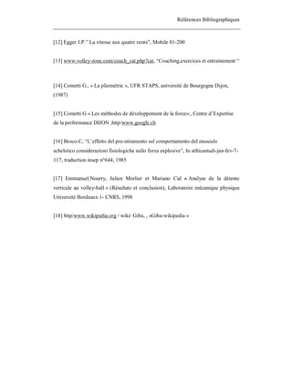 Références Bibliographiques

[12] Egger J.P.” La vitesse aux quatre vents”, Mobile 01-200

[13] www.volley-zone.com/coach_cat.php?cat, “Coaching,exercices et entrainement “

[14] Cometti G., « La pliométrie », UFR STAPS, université de Bourgogne Dijon,
(1987)

[15] Cometti G « Les méthodes de développement de la force»:, Centre d’Expertise
de la performance DIJON ,http/www.google.ch

[16] Bosco.C, “L’effetto del pre-stiramento sul comportamento del musculo
scheletico considerazioni fisiologicha sullo forza explosive”, In atlticastudi-jan-fev-7117, traduction insep n°644, 1985

[17] Emmanuel.Nourry, Julien Morlier et Mariano Cid « Analyse de la détente
verticale au volley-ball » (Résultats et conclusion), Laboratoire mécanique physique
Université Bordeaux 1- CNRS, 1998

[18] http/www.wikipedia.org / wiki/ Giba, , «Giba-wikipedia »

 