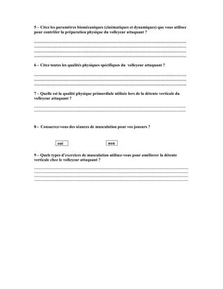 5 – Citez les paramètres biomécaniques (cinématiques et dynamiques) que vous utilisez
pour contrôler la préparation physique du volleyeur attaquant ?
…………………………………………………………………………………………………
…………………………………………………………………………………………………
…………………………………………………………………………………………………
…………………………………………………………………………………………………
6 – Citez toutes les qualités physiques spécifiques du volleyeur attaquant ?
…………………………………………………………………………………………………
…………………………………………………………………………………………………
…………………………………………………………………………………………………
7 – Quelle est la qualité physique primordiale utilisée lors de la détente verticale du
volleyeur attaquant ?
…………………………………………………………………………………………………………………….
…………………………………………………………………………………………………………………….

8 - Consacrez-vous des séances de musculation pour vos joueurs ?

oui

non

9 – Quels types d’exercices de musculation utilisez-vous pour améliorer la détente
verticale chez le volleyeur attaquant ?
………………………………………………………………………………………………………………………
………………………………………………………………………………………………………………………
………………………………………………………………………………………………………………………
………………………………………………………………………………………………………………………

 