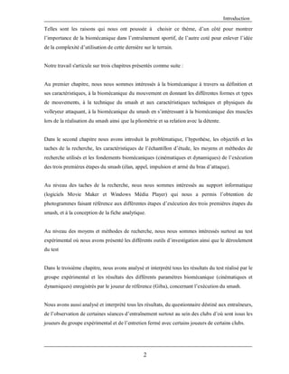 Introduction
Telles sont les raisons qui nous ont poussée à

choisir ce thème, d’un côté pour montrer

l’importance de la biomécanique dans l’entraînement sportif, de l’autre coté pour enlever l’idée
de la complexité d’utilisation de cette dernière sur le terrain.

Notre travail s'articule sur trois chapitres présentés comme suite :

Au premier chapitre, nous nous sommes intéressés à la biomécanique à travers sa définition et
ses caractéristiques, à la biomécanique du mouvement en donnant les différentes formes et types
de mouvements, à la technique du smash et aux caractéristiques techniques et physiques du
volleyeur attaquant, à la biomécanique du smash en s’intéressant à la biomécanique des muscles
lors de la réalisation du smash ainsi que la pliométrie et sa relation avec la détente.

Dans le second chapitre nous avons introduit la problématique, l’hypothèse, les objectifs et les
taches de la recherche, les caractéristiques de l’échantillon d’étude, les moyens et méthodes de
recherche utilisés et les fondements biomécaniques (cinématiques et dynamiques) de l’exécution
des trois premières étapes du smash (élan, appel, impulsion et armé du bras d’attaque).

Au niveau des taches de la recherche, nous nous sommes intéressés au support informatique
(logiciels Movie Maker et Windows Média Player) qui nous a permis l’obtention de
photogrammes faisant référence aux différentes étapes d’exécution des trois premières étapes du
smash, et à la conception de la fiche analytique.

Au niveau des moyens et méthodes de recherche, nous nous sommes intéressés surtout au test
expérimental où nous avons présenté les différents outils d’investigation ainsi que le déroulement
du test

Dans le troisième chapitre, nous avons analysé et interprété tous les résultats du test réalisé par le
groupe expérimental et les résultats des différents paramètres biomécanique (cinématiques et
dynamiques) enregistrés par le joueur de référence (Giba), concernant l’exécution du smash.

Nous avons aussi analysé et interprété tous les résultats, du questionnaire déstiné aux entraîneurs,
de l’observation de certaines séances d’entraînement surtout au sein des clubs d’où sont issus les
joueurs du groupe expérimental et de l’entretien fermé avec certains joueurs de certains clubs.

2

 
