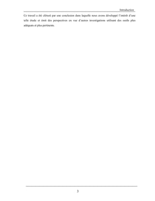 Introduction
Ce travail a été clôturé par une conclusion dans laquelle nous avons développé l’intérêt d’une
telle étude et émit des perspectives en vue d’autres investigations utilisant des outils plus
adéquats et plus pertinents.

3

 
