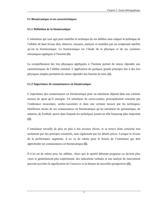 Chapitre I : Etude bibliographique

I.1 Biomécanique et ses caractéristiques

I.1.1 Définition de la biomécanique

L’entraîneur qui veut agir pour modifier la technique de ses athlètes sans calquer la technique de
l’athlète de haut niveau doit, observer, mesurer, analyser et remédier par un composant satellite
qu’est la biomécanique. La biomécanique est l’étude de la physique et de ses systèmes
mécaniques appliqués à l’homme [1].

La compréhension des lois physiques appliquées à l’homme permet de mieux répondre aux
caractéristiques de l’athlète entraîné. L’application de quelques grands principes liés à des lois
physiques simples permettra de mieux répondre aux besoins de tous. [1].

I.1.2 Importance de connaissances en biomécanique

L’importance des connaissances en biomécanique pour un entraîneur dépend dans une certaine
mesure du sport qu’il enseigne. Un entraîneur de cross-country, principalement concerné par
l’endurance musculaire, cardio-vasculaire et dans une certaine mesure par les techniques,
bénéficiera moins de ses connaissances en biomécanique qu’un entraîneur de gymnastique, de
natation, de football, sports dans lesquels les techniques jouent un rôle beaucoup plus important
[2].

L’entraîneur travaille de plus en plus à des niveaux élevés, et se trouve donc concerné non
seulement par des principes essentiels, mais également par les détails précis. Lorsque le niveau
de la performance augmente, il en va de même pour le besoin de l’entraîneur qui doit
approfondir ses connaissances en biomécanique [2].

Il n’en est de même pour les athlètes. Alors que le sportif débutant progresse ou devient plus
vieux et généralement plus expérimenté, des indications verbales et une analyse du mouvement
peuvent accroître la signification de l’exercice et en donner de nouvelles perspectives [2].

5

 