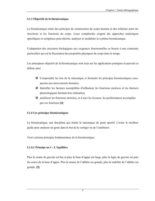 Chapitre I : Etude bibliographique

I.1.3 Objectifs de la biomécanique

La biomécanique traite des principes de construction du corps humain et des relations entre les
structures et les fonctions du corps. Leurs complexités exigent des approches analytiques
spécifiques et complexes pour décrire, analyser et modéliser le système biomécanique.

L'adaptation des structures biologiques aux exigences fonctionnelles se heurte à une contrainte
particulière qui est la fluctuation des propriétés physiques du corps dans le temps.

Les principaux objectifs de la biomécanique sont axés sur les applications pratiques et peuvent se
définir ainsi
Ø Comprendre les lois de la mécanique et formuler les principes biomécaniques sousjacents aux mouvements humains,
Ø Identifier les facteurs susceptibles d'influencer les fonctions motrices et les facteurs
physiologiques limitant leur réalisation,
Ø améliorer les fonctions motrices, et à tous les niveaux, les performances accomplies
par ces fonctions [4]

I.1.4 Les principes biomécaniques

La biomécanique, une discipline qui étudie la mécanique du geste sportif, s’avère le meilleur
guide pour analyser un geste dans le but de le corriger ou de l’améliorer.

Voici certains principes fondamentaux de la biomécanique.

I.1.4.1 Principe no 1 : L’équilibre

Plus le centre de gravité est bas et plus la base d’appui est large, plus la ligne de gravité est près
du centre de la base d’appui. Plus la masse de l’athlète est grande, plus la stabilité de l’athlète est
grande. [5]

6

 