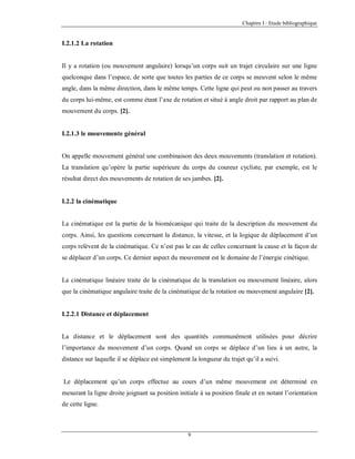Chapitre I : Etude bibliographique

I.2.1.2 La rotation

Il y a rotation (ou mouvement angulaire) lorsqu’un corps suit un trajet circulaire sur une ligne
quelconque dans l’espace, de sorte que toutes les parties de ce corps se meuvent selon le même
angle, dans la même direction, dans le même temps. Cette ligne qui peut ou non passer au travers
du corps lui-même, est comme étant l’axe de rotation et situé à angle droit par rapport au plan de
mouvement du corps. [2].

I.2.1.3 le mouvemente général

On appelle mouvement général une combinaison des deux mouvements (translation et rotation).
La translation qu’opère la partie supérieure du corps du coureur cycliste, par exemple, est le
résultat direct des mouvements de rotation de ses jambes. [2].

I.2.2 la cinématique

La cinématique est la partie de la biomécanique qui traite de la description du mouvement du
corps. Ainsi, les questions concernant la distance, la vitesse, et la logique de déplacement d’un
corps relèvent de la cinématique. Ce n’est pas le cas de celles concernant la cause et la façon de
se déplacer d’un corps. Ce dernier aspect du mouvement est le domaine de l’énergie cinétique.

La cinématique linéaire traite de la cinématique de la translation ou mouvement linéaire, alors
que la cinématique angulaire traite de la cinématique de la rotation ou mouvement angulaire [2].

I.2.2.1 Distance et déplacement

La distance et le déplacement sont des quantités communément utilisées pour décrire
l’importance du mouvement d’un corps. Quand un corps se déplace d’un lieu à un autre, la
distance sur laquelle il se déplace est simplement la longueur du trajet qu’il a suivi.

Le déplacement qu’un corps effectue au cours d’un même mouvement est déterminé en
mesurant la ligne droite joignant sa position initiale à sa position finale et en notant l’orientation
de cette ligne.

9

 