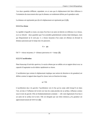 Chapitre I : Etude bibliographique

Les deux quantités diffèrent, cependant, en ce sens que le déplacement doit faire référence à
l’orientation du mouvement alors que la distance est totalement définie par la grandeur seule.

La distance est représentée par (d) et le déplacement est représenté par (l) [2].

I.2.2.2 La vitesse

La rapidité à laquelle se meut, un corps d’un lieu à un autre est décrite en référence à sa vitesse,
ou à sa vélocité – deux quantités que l’on considère généralement comme étant identiques, mais
qui fréquemment ne le sont pas. L a vitesse moyenne d’un corps est obtenue en divisant la
distance parcourue par le temps mis à le parcourir,

V = d/t

Où V = vitesse moyenne, d = distance parcourue et t = temps. [2].

I.2.2.3 L’accélération

Dans beaucoup d’activités sportives, le succès obtenu par un athlète est en rapport direct avec sa
capacité d’augmenter ou de réduire rapidement sa vitesse.

L’accélération (qui comme le déplacement implique une notion de direction et de grandeur) est
définie comme le rapport dans lequel la vitesse varie en fonction du temps.

a = V/t

L’accélération due à la gravité, l’accélération vers le bas qu’un corps subit lorsqu’il est dans
l’air, est due à l’influence de la terre sur tous les corps proches de sa surface, influence connue
sous le nom de gravité. Elle est fondamentalement constante — elle varie légèrement d’un lieu à
un autre de la surface de la terre. Elle est désignée par une lettre distincte g Sa grandeur est
approximativement de 9,814 m/s [2].

10

 