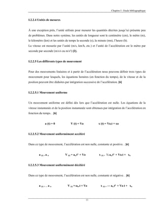 Chapitre I : Etude bibliographique

I.2.2.4 Unités de mesures

À une exception près, l’unité utilisée pour mesurer les quantités décrites jusqu’ici présente peu
de problèmes. Dans notre système, les unités de longueur sont le centimètre (cm), le mètre (m),
le kilomètre (km) et les unités de temps la seconde (s), la minute (mn), l’heure (h).
La vitesse est mesurée par l’unité (m/s, km/h, etc.) et l’unité de l’accélération est le mètre par
seconde par seconde (m/s/s ou m/s²) [2].

I.2.2.5 Les différents types de mouvement

Pour des mouvements linéaires et à partir de l’accélération nous pouvons définir trois types de
mouvement pour lesquels, les équations horaires (en fonction du temps), de la vitesse et de la
position peuvent être déduites par intégration successive de l’accélération. [6]

I.2.2.5.1 Mouvement uniforme

Un mouvement uniforme est défini dés lors que l’accélération est nulle. Les équations de la
vitesse instantanée et de la position instantanée sont obtenues par intégration de l’accélération en
fonction du temps. . [6]

a (t) = 0

V (t) = Vo

x (t) = Vo.t + xo

I.2.2.5.2 Mouvement uniformément accéléré

Dans ce type de mouvement, l’accélération est non nulle, constante et positive. . [6]

a (t) = a o

V (t) = ao.t² + Vo

x (t) = ½ ao.t² + Vo.t + xo

I.2.2.5.3 Mouvement uniformément décéléré

Dans ce type de mouvement, l’accélération est non nulle, constante et négative. . [6]

a (t) = — a o

V (t) =-ao.t + Vo

11

x (t) = — ao.t² + Vo.t + x o

 