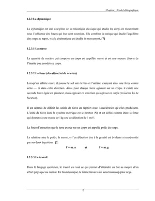 Chapitre I : Etude bibliographique

I.2.3 La dynamique

La dynamique est une discipline de la mécanique classique qui étudie les corps en mouvement
sous l’influence des forces qui leur sont soumises. Elle combine la statique qui étudie l’équilibre
des corps au repos, et à la cinématique qui étudie le mouvement. [7]

I.2.3.1 La masse

La quantité de matière qui compose un corps est appellée masse et est une mesure directe de
l’inertie que possède ce corps.

I.2.3.2 La force (deuxième loi de newton)

Lorsqu’un athlète court, il pousse le sol vers le bas et l’arrière, exerçant ainsi une force contre
celui — ci dans cette direction. Ainsi pour chaque force agissant sur un corps, il existe une
seconde force égale en grandeur, mais opposée en direction qui agit sur ce corps (troisième loi de
Newton).

Il est normal de définir les unités de force en rapport avec l’accélération qu’elles produisent.
L’unité de force dans le système métrique est le newton (N) et est défini comme étant la force
qui donnera à une masse de 1kg une accélération de 1 m/s².

La force d’attraction que la terre exerce sur un corps est appelée poids du corps.

La relation entre le poids, la masse, et l’accélération due à la gravité est évidente et représentée
par ses deux équations : [2]
F = m. a

et

P = m. g

I.2.3.3 Le travail

Dans le langage quotidien, le travail est tout ce qui permet d’atteindre un but au moyen d’un
effort physique ou mental. En biomécanique, le terme travail a un sens beaucoup plus large.

12

 