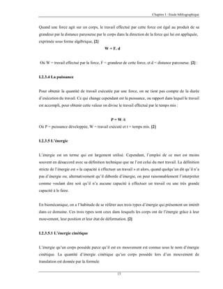 Chapitre I : Etude bibliographique

Quand une force agit sur un corps, le travail effectué par cette force est égal au produit de sa
grandeur par la distance parcourue par le corps dans la direction de la force qui lui est appliquée,
exprimée sous forme algébrique, [2]
W = F. d

Où W = travail effectué par la force, F = grandeur de cette force, et d = distance parcourue. [2] :

I.2.3.4 La puissance

Pour obtenir la quantité de travail exécutée par une force, on ne tient pas compte de la durée
d’exécution du travail. Ce qui change cependant est la puissance, ou rapport dans lequel le travail
est accompli, pour obtenir cette valeur on divise le travail effectué par le temps mis :

P = W /t
Où P = puissance développée, W = travail exécuté et t = temps mis. [2]

I.2.3.5 L’énergie

L’énergie est un terme qui est largement utilisé. Cependant, l’emploi de ce mot est moins
souvent en désaccord avec sa définition technique que ne l’est celui du mot travail. La définition
stricte de l’énergie est « la capacité à effectuer un travail » et alors, quand quelqu’un dit qu’il n’a
pas d’énergie ou, alternativement qu’il déborde d’énergie, on peut raisonnablement l’interpréter
comme voulant dire soit qu’il n’a aucune capacité à effectuer un travail ou une très grande
capacité à le faire.

En biomécanique, on a l’habitude de se référer aux trois types d’énergie qui présentent un intérêt
dans ce domaine. Ces trois types sont ceux dans lesquels les corps ont de l’énergie grâce à leur
mouvement, leur position et leur état de déformation. [2]

I.2.3.5.1 L’énergie cinétique

L’énergie qu’un corps possède parce qu’il est en mouvement est connue sous le nom d’énergie
cinétique. La quantité d’énergie cinétique qu’un corps possède lors d’un mouvement de
translation est donnée par la formule
13

 