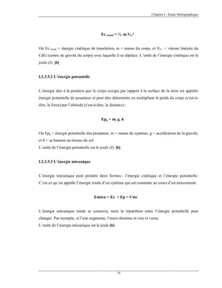Chapitre I : Etude bibliographique

Ec transl = ½. m.VG²
Où Ec transl = énergie cinétique de translation, m = masse du corps, et VG = vitesse linéaire du
CdG (centre de gravité du corps) avec laquelle il se déplace. L’unité de l’énergie cinétique est le
joule (J). [6]

I.2.3.5.2 L’énergie potentielle

L’énergie due à la position que le corps occupe par rapport à la surface de la terre est appelée
énergie potentielle de pesanteur et peut être déterminée en multipliant le poids du corps (c'est-àdire, la force) par l’altitude (c'est-à-dire, la distance) :

Epp = m. g. h
Où Epp = énergie potentielle des pesanteur, m = masse du système, g = accélération de la gravité,
et h = sa hauteur au dessus du sol
L’unité de l’énergie potentielle est le joule (J). [6]

I.2.3.5.3 L’énergie mécanique

L’énergie mécanique peut prendre deux formes : l’énergie cinétique et l’énergie potentielle.
C’est ce qu’on appelle l’énergie totale d’un système qui est constante au cours d’un mouvement.

Eméca = Ec + Ep = Cste

L’énergie mécanique totale se conserve, mais la répartition entre l’énergie potentielle peut
changer. Par exemple, si l’une augmente, l’autre diminue et vice et versa.
L’unité de l’énergie mécanique est le joule [6]

14

 