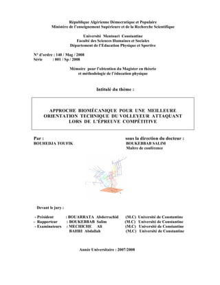 République Algérienne Démocratique et Populaire
Ministère de l’enseignement Supérieure et de la Recherche Scientifique
Université Mentouri Constantine
Faculté des Sciences Humaines et Sociales
Département de l’Education Physique et Sportive
N° d’ordre : 140 / Mag / 2008
Série
: 001 / Sp / 2008
Mémoire pour l’obtention du Magister en théorie
et méthodologie de l’éducation physique

Intitulé du thème :

APPROCHE BIOMÉCANIQUE POUR UNE MEILLEURE
ORIENTATION TECHNIQUE DU VOLLEYEUR ATTAQUANT
LORS DE L’ÉPREUVE COMPÉTITIVE

Par :

sous la direction du docteur :

BOUHEDJA TOUFIK

BOUKEBBAB SALIM
Maître de conférence

Devant le jury :
- Président
- Rapporteur
- Examinateurs

: BOUARRATA Abderrachid
: BOUKEBBAB Salim
: MECHICHE Ali
BAHRI Abdallah

(M.C)
(M.C)
(M.C)
(M.C)

Année Universitaire : 2007/2008

Université de Constantine
Université de Constantine
Université de Constantine
Université de Constantine

 