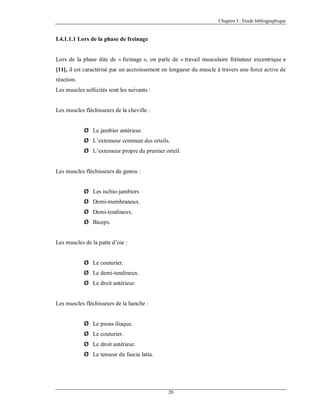 Chapitre I : Etude bibliographique

I.4.1.1.1 Lors de la phase de freinage

Lors de la phase dite de « freinage », on parle de « travail musculaire frénateur excentrique »
[11], il est caractérisé par un accroissement en longueur du muscle à travers une force active de
réaction.
Les muscles sollicités sont les suivants :

Les muscles fléchisseurs de la cheville :
Ø Le jambier antérieur.
Ø L’extenseur commun des orteils.
Ø L’extenseur propre du premier orteil.

Les muscles fléchisseurs du genou :
Ø Les ischio-jambiers
Ø Demi-membraneux.
Ø Demi-tendineux.
Ø Biceps.

Les muscles de la patte d’oie :
Ø Le couturier.
Ø Le demi-tendineux.
Ø Le droit antérieur.

Les muscles fléchisseurs de la hanche :
Ø Le psoas iliaque.
Ø Le couturier.
Ø Le droit antérieur.
Ø Le tenseur du fascia latta.

20

 