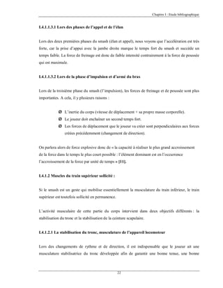 Chapitre I : Etude bibliographique

I.4.1.1.3.1 Lors des phases de l’appel et de l’élan

Lors des deux premières phases du smash (élan et appel), nous voyons que l’accélération est très
forte, car la prise d’appui avec la jambe droite marque le temps fort du smash et succède un
temps faible. La force de freinage est donc de faible intensité contrairement à la force de poussée
qui est maximale.

I.4.1.1.3.2 Lors de la phase d’impulsion et d’armé du bras

Lors de la troisième phase du smash (l’impulsion), les forces de freinage et de poussée sont plus
importantes. A cela, il y plusieurs raisons :
Ø L’inertie du corps (vitesse de déplacement + sa propre masse corporelle).
Ø Le joueur doit enchaîner un second temps fort.
Ø Les forces de déplacement que le joueur va créer sont perpendiculaires aux forces
créées précédemment (changement de direction).

On parlera alors de force explosive donc de « la capacité à réaliser le plus grand accroissement
de la force dans le temps le plus court possible : l’élément dominant est en l’occurrence
l’accroissement de la force par unité de temps » [11].

I.4.1.2 Muscles du train supérieur sollicité :

Si le smash est un geste qui mobilise essentiellement la musculature du train inférieur, le train
supérieur est toutefois sollicité en permanence.

L’activité musculaire de cette partie du corps intervient dans deux objectifs différents : la
stabilisation du tronc et la stabilisation de la ceinture scapulaire.

I.4.1.2.1 La stabilisation du tronc, musculature de l’appareil locomoteur

Lors des changements de rythme et de direction, il est indispensable que le joueur ait une
musculature stabilisatrice du tronc développée afin de garantir une bonne tenue, une bonne

22

 