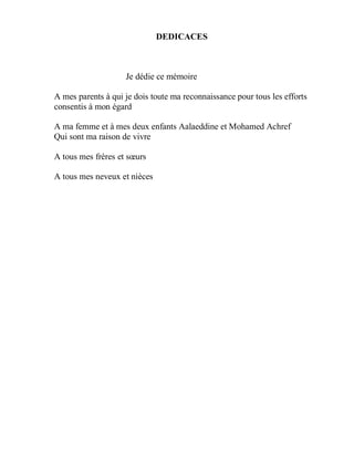 DEDICACES

Je dédie ce mémoire
A mes parents à qui je dois toute ma reconnaissance pour tous les efforts
consentis à mon égard
A ma femme et à mes deux enfants Aalaeddine et Mohamed Achref
Qui sont ma raison de vivre
A tous mes frères et sœurs
A tous mes neveux et nièces

 