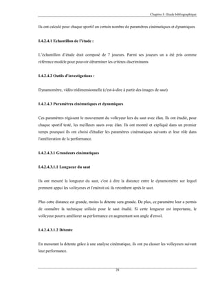 Chapitre I : Etude bibliographique

Ils ont calculé pour chaque sportif un certain nombre de paramètres cinématiques et dynamiques

I.4.2.4.1 Echantillon de l’étude :

L’échantillon d’étude était composé de 7 joueurs. Parmi ses joueurs un a été pris comme
référence modèle pour pouvoir déterminer les critères discriminants

I.4.2.4.2 Outils d’investigations :

Dynamomètre, vidéo tridimensionnelle (c'est-à-dire à partir des images de saut)

I.4.2.4.3 Paramètres cinématiques et dynamiques

Ces paramètres régissent le mouvement du volleyeur lors du saut avec élan. Ils ont étudié, pour
chaque sportif testé, les meilleurs sauts avec élan. Ils ont montré et expliqué dans un premier
temps pourquoi ils ont choisi d'étudier les paramètres cinématiques suivants et leur rôle dans
l'amélioration de la performance.

I.4.2.4.3.1 Grandeurs cinématiques

I.4.2.4.3.1.1 Longueur du saut

Ils ont mesuré la longueur du saut, c'est à dire la distance entre le dynamomètre sur lequel
prennent appui les volleyeurs et l'endroit où ils retombent après le saut.

Plus cette distance est grande, moins la détente sera grande. De plus, ce paramètre leur a permis
de connaître la technique utilisée pour le saut étudié. Si cette longueur est importante, le
volleyeur pourra améliorer sa performance en augmentant son angle d'envol.

I.4.2.4.3.1.2 Détente

En mesurant la détente grâce à une analyse cinématique, ils ont pu classer les volleyeurs suivant
leur performance.

28

 