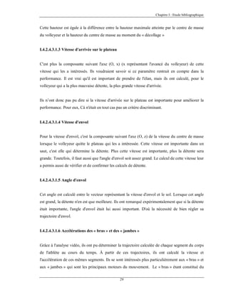Chapitre I : Etude bibliographique

Cette hauteur est égale à la différence entre la hauteur maximale atteinte par le centre de masse
du volleyeur et la hauteur du centre de masse au moment du « décollage »

I.4.2.4.3.1.3 Vitesse d'arrivée sur le plateau

C'est plus la composante suivant l'axe (O, x) (x représentant l'avancé du volleyeur) de cette
vitesse qui les a intéressés. Ils voudraient savoir si ce paramètre rentrait en compte dans la
performance. Il est vrai qu'il est important de prendre de l'élan, mais ils ont calculé, pour le
volleyeur qui a la plus mauvaise détente, la plus grande vitesse d'arrivée.

Ils n’ont donc pas pu dire si la vitesse d'arrivée sur le plateau est importante pour améliorer la
performance. Pour eux, Cà n'était en tout cas pas un critère discriminant.

I.4.2.4.3.1.4 Vitesse d'envol

Pour la vitesse d'envol, c'est la composante suivant l'axe (O, z) de la vitesse du centre de masse
lorsque le volleyeur quitte le plateau qui les a intéressée. Cette vitesse est importante dans un
saut, c'est elle qui détermine la détente. Plus cette vitesse est importante, plus la détente sera
grande. Toutefois, il faut aussi que l'angle d'envol soit assez grand. Le calcul de cette vitesse leur
a permis aussi de vérifier et de confirmer les calculs de détente.

I.4.2.4.3.1.5 Angle d'envol

Cet angle est calculé entre le vecteur représentant la vitesse d'envol et le sol. Lorsque cet angle
est grand, la détente n'en est que meilleure. Ils ont remarqué expérimentalement que si la détente
était importante, l'angle d'envol était lui aussi important. D'où la nécessité de bien régler sa
trajectoire d'envol.

I.4.2.4.3.1.6 Accélérations des « bras » et des « jambes »

Grâce à l'analyse vidéo, ils ont pu déterminer la trajectoire calculée de chaque segment du corps
de l'athlète au cours du temps. À partir de ces trajectoires, ils ont calculé la vitesse et
l'accélération de ces mêmes segments. Ils se sont intéressés plus particulièrement aux « bras » et
aux « jambes » qui sont les principaux moteurs du mouvement. Le « bras » étant constitué du
29

 