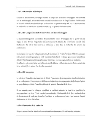 Chapitre I : Etude bibliographique

I.4.2.4.3.2 Grandeurs dynamiques

Grâce à un dynamomètre, ils ont pu mesurer en temps réel les actions développées par le sportif
lors du dernier appui. Ils ont déterminé donc l'évolution au cours du temps des trois composantes
de la force d'action (force exercée par le sauteur sur le dynamomètre) : Fx, Fy, Fz. Pour chacune
de ces forces, ils ont calculé les impulsions Ix, Iy, Iz qui leur correspondaient.

I.4.2.4.3.2.1 Composantes de la force d'action lors du dernier appui

Le dynamomètre permet tout d'abord de connaître les forces développées par le sportif lors de
l'appui et ainsi de voir l'importance de ces forces sur la détente. La composante suivant l'axe
(O,Z) notée Fz est la force qui les a intéressée le plus dans la recherche des critères de
performance.

En moyenne sur tous les volleyeurs étudiés, le maximum de Fz est d'environ 3000 Newtons ; en
outre, ils ont constaté que celui-ci est le plus important chez le volleyeur qui possède la meilleure
détente. Mais l'augmentation de cette valeur n'implique pas une augmentation de la détente.
En effet, ils ont mesuré pour un volleyeur dont la détente est l'une des moins fortes, un pic de
force suivant (O, z) qui est l'un des plus important

I.4.2.4.3.2.2 Impulsions

Le calcul de l'impulsion leur a permis de définir l'importance de ce paramètre dans l'optimisation
de la performance. L'impulsion est définie par intégration des composantes de la force d'action
au cours du temps. Ainsi, l'impulsion dépend de la durée d'appui et de la force.

Ils ont calculé, pour le volleyeur possédant la meilleure détente, la plus forte impulsion Iz
(correspondant à la force Fz) de tous les joueurs étudiés. Ainsi au-delà de la force appliquée lors
du dernier appui, le volleyeur doit afin d'améliorer sa performance « jouer » sur la durée d'appui
ainsi que sur la force elle-même.

I.4.2.4.4 Conclusion de la recherche

D’après cette recherche, les chercheurs ont pu déterminer quatre (4) critères discriminants :
31

 