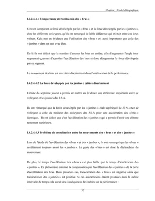 Chapitre I : Etude bibliographique

I.4.2.4.4.1 L'importance de l'utilisation des « bras »

C'est en comparant la force développée par les « bras » et la force développée par les « jambes »,
chez les différents volleyeurs, qu’ils ont remarqué la faible différence qui existait entre ces deux
valeurs. Cela met en évidence que l'utilisation des « bras » est aussi importante que celle des
« jambes » dans un saut avec élan.

De là ils ont déduit que la manière d'amener les bras en arrière, afin d'augmenter l'angle inter
segmentaire,permet d'accroître l'accélération des bras et donc d'augmenter la force développée
par ce segment.

Le mouvement des bras est un critère discriminant dans l'amélioration de la performance.

I.4.2.4.4.2 La force développée par les jambes : critère discriminant

L'étude du septième joueur a permis de mettre en évidence une différence importante entre ce
volleyeur et les joueurs des J.S.A.

Ils ont remarqué que la force développée par les « jambes » était supérieure de 33 % chez ce
volleyeur à celle du meilleur des volleyeurs des J.S.A pour une accélération des « bras »
identique. Ils ont déduit que c'est l'accélération des « jambes » qui a permis d'avoir une détente
nettement supérieure.

I.4.2.4.4.3 Problème de coordination entre les mouvements des « bras » et des « jambes »

Lors de l'étude de l'accélération des « bras » et des « jambes », ils ont remarqué que les « bras »
accéléraient toujours avant les « jambes ». Le geste des « bras » est donc le déclencheur du
mouvement.

De plus, le temps d'accélération des « bras » est plus faible que le temps d'accélération des
« jambes ». Ce phénomène entraîne la compensation par l'accélération des « jambes » de la perte
d'accélération des bras. Dans plusieurs cas, l'accélération des « bras » est négative alors que
l'accélération des « jambes » est positive. Si ces accélérations étaient positives dans le même
intervalle de temps cela aurait des conséquences favorables sur la performance :
32

 