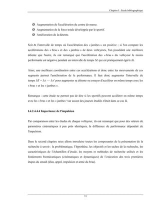 Chapitre I : Etude bibliographique

Ø Augmentation de l'accélération du centre de masse.
Ø Augmentation de la force totale développée par le sportif.
Ø Amélioration de la détente.
Soit Δt l'intervalle de temps où l'accélération des « jambes » est positive ; si l'on compare les
accélérations des « bras » et des « jambes » de deux volleyeurs, l'un possédant une meilleure
détente que l'autre, ils ont remarqué que l'accélération des « bras » du volleyeur le moins
performante est négative pendant un intervalle de temps Δt' qui est pratiquement égal à Δt.

Ainsi, une meilleure coordination entre ces accélérations et donc entre les mouvements de ces
segments permet l'amélioration de la performance. Il faut donc augmenter l'intervalle de
temps ΔT = Δ t — Δ t' pour augmenter sa détente ou essayer d'accélérer en même temps avec les
« bras » et les « jambes ».

Remarque : cette étude ne permet pas de dire si les sportifs peuvent accélérer en même temps
avec les « bras » et les « jambes “car aucun des joueurs étudiés n'était dans ce cas là.

I.4.2.4.4.4 Importance de l'impulsion

Par comparaison entre les études de chaque volleyeur, ils ont remarqué que pour des valeurs de
paramètres cinématiques à peu près identiques, la différence de performance dépendait de
l'impulsion.

Dans le second chapitre nous allons introduire toutes les composantes de la présentation de la
recherche à savoir : la problématique, l’hypothèse, les objectifs et les taches de la recherche, les
caractéristiques de l’échantillon d’étude, les moyens et méthodes de recherche utilisés et les
fondements biomécaniques (cinématiques et dynamiques) de l’exécution des trois premières
étapes du smash (élan, appel, impulsion et armé du bras).

33

 