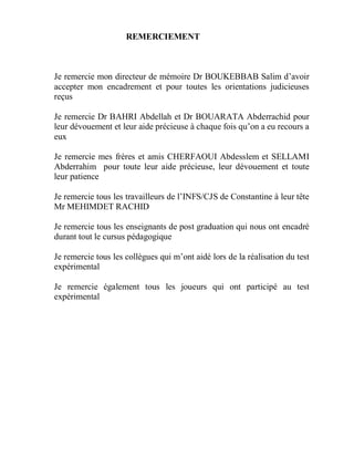 REMERCIEMENT

Je remercie mon directeur de mémoire Dr BOUKEBBAB Salim d’avoir
accepter mon encadrement et pour toutes les orientations judicieuses
reçus
Je remercie Dr BAHRI Abdellah et Dr BOUARATA Abderrachid pour
leur dévouement et leur aide précieuse à chaque fois qu’on a eu recours a
eux
Je remercie mes frères et amis CHERFAOUI Abdesslem et SELLAMI
Abderrahim pour toute leur aide précieuse, leur dévouement et toute
leur patience
Je remercie tous les travailleurs de l’INFS/CJS de Constantine à leur tête
Mr MEHIMDET RACHID
Je remercie tous les enseignants de post graduation qui nous ont encadré
durant tout le cursus pédagogique
Je remercie tous les collègues qui m’ont aidé lors de la réalisation du test
expérimental
Je remercie également tous les joueurs qui ont participé au test
expérimental

 