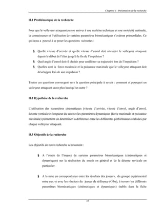 Chapitre II : Présentation de la recherche

II.1 Problématique de la recherche

Pour que le volleyeur attaquant puisse arriver à une maîtrise technique et une motricité optimale,
la connaissance et l’utilisation de certains paramètres biomécaniques s’avèrent primordiales. Ce
qui nous a poussé à se poser les questions suivantes :
§

Quelle vitesse d’arrivée et quelle vitesse d’envol doit atteindre le volleyeur attaquant
depuis le début de l’élan jusqu'à la fin de l’impulsion ?

§

Quel angle d’envol doit-il choisir pour améliorer sa trajectoire lors de l’impulsion ?

§

Quelles sont la force maximale et la puissance maximale que le volleyeur attaquant doit
développer lors de son impulsion ?

Toutes ces questions convergent vers la question principale à savoir : comment et pourquoi un
volleyeur attaquant saute plus haut qu’un autre ?

II.2 Hypothèse de la recherche

L’utilisation des paramètres cinématiques (vitesse d’arrivée, vitesse d’envol, angle d’envol,
détente verticale et longueur du saut) et les paramètres dynamiques (force maximale et puissance
maximale) permettent de déterminer la différence entre les différentes performances réalisées par
chaque volleyeur attaquant.

II.3 Objectifs de la recherche

Les objectifs de notre recherche se résument :
§

A l’étude de l’impact de certains paramètres biomécaniques (cinématiques et
dynamiques) sur la réalisation du smash en général et de la détente verticale en
particulier

§

A la mise en correspondance entre les résultats des joueurs, du groupe expérimental
entre eux et avec les résultats du joueur de référence (Giba), à travers les différents
paramètres biomécaniques (cinématiques et dynamiques) établis dans la fiche

35

 