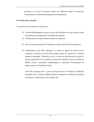 Chapitre II : Présentation de la recherche

analytique et à travers l’exécution modèle des différentes étapes du smash par
l’intermédiaire des différents photogrammes et kinogrammes.

II.4 Taches de la recherche

Les taches de notre recherche se résument en :
§

l’analyse bibliographique à travers la revue de la littérature en ce qui concerne toutes
documentations se rapportant à notre thème de recherche

§

l’établissement d’un questionnaire destiné aux entraîneurs

§

choix du test expérimental, de l’échantillon d’étude et des outils d’investigations.

§

l’établissement d’une fiche analytique, en utilisant le logiciel de calcul l’Excel,
concernant l’exécution des trois (03) premières étapes du smash par le volleyeur
attaquant, regroupant : l’affiliation, le lieu et la date du déroulement du test pour le
groupe expérimental et la compétition (concernant seulement le joueur de référence
GIBA), certains

paramètres morphologiques et paramètres biomécaniques de

chaque joueur de l’échantillon d’étude.

Cette fiche analytique nous a permis d’enregistrer tous les résultats des différents
paramètres cités et élaborer différents tableaux regroupant les différents paramètres
cinématiques et dynamiques. (Voir chapitre III)

36

 
