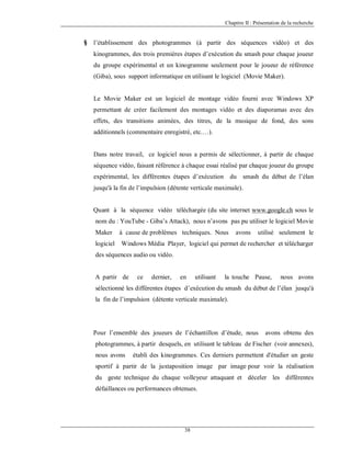 Chapitre II : Présentation de la recherche

§

l’établissement des photogrammes (à partir des séquences vidéo) et des
kinogrammes, des trois premières étapes d’exécution du smash pour chaque joueur
du groupe expérimental et un kinogramme seulement pour le joueur de référence
(Giba), sous support informatique en utilisant le logiciel (Movie Maker).

Le Movie Maker est un logiciel de montage vidéo fourni avec Windows XP
permettant de créer facilement des montages vidéo et des diaporamas avec des
effets, des transitions animées, des titres, de la musique de fond, des sons
additionnels (commentaire enregistré, etc.…).

Dans notre travail, ce logiciel nous a permis de sélectionner, à partir de chaque
séquence vidéo, faisant référence à chaque essai réalisé par chaque joueur du groupe
expérimental, les différentes étapes d’exécution du smash du début de l’élan
jusqu'à la fin de l’impulsion (détente verticale maximale).

Quant à la séquence vidéo téléchargée (du site internet www.google.ch sous le
nom du : YouTube - Giba’s Attack), nous n’avons pas pu utiliser le logiciel Movie
Maker

à cause de problèmes techniques. Nous

avons

utilisé seulement le

logiciel

Windows Média Player, logiciel qui permet de rechercher et télécharger

des séquences audio ou vidéo.

A partir de

ce

dernier,

en

utilisant

la touche Pause,

nous avons

sélectionné les différentes étapes d’exécution du smash du début de l’élan jusqu'à
la fin de l’impulsion (détente verticale maximale).

Pour l’ensemble des joueurs de l’échantillon d’étude, nous

avons obtenu des

photogrammes, à partir desquels, en utilisant le tableau de Fischer (voir annexes),
nous avons

établi des kinogrammes. Ces derniers permettent d'étudier un geste

sportif à partir de la juxtaposition image par image pour voir la réalisation
du geste technique du chaque volleyeur attaquant et déceler les différentes
défaillances ou performances obtenues.

38

 