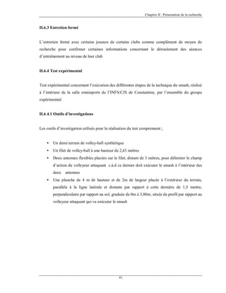 Chapitre II : Présentation de la recherche

II.6.3 Entretien fermé

L’entretien fermé avec certains joueurs de certains clubs comme complément de moyen de
recherche pour confirmer certaines informations concernant le déroulement des séances
d’entraînement au niveau de leur club

II.6.4 Test expérimental

Test expérimental concernant l’exécution des différentes étapes de la technique du smash, réalisé
à l’intérieur de la salle omnisports de l’INFS/CJS de Constantine, par l’ensemble du groupe
expérimental.

II.6.4.1 Outils d’investigations

Les outils d’investigation utilisés pour la réalisation du test comprennent :
•

Un demi terrain de volley-ball synthétique

•

Un filet de volley-ball à une hauteur de 2,43 mètres

•

Deux antennes flexibles placées sur le filet, distant de 3 mètres, pour délimiter le champ
d’action du volleyeur attaquant c.à.d ce dernier doit exécuter le smash à l’intérieur des
deux

•

antennes

Une planche de 4 m de hauteur et de 2m de largeur placée à l’extérieur du terrain,
parallèle à la ligne latérale et distante par rapport à cette dernière de 1,5 mettre,
perpendiculaire par rapport au sol, graduée de 0m à 3,80m, située de profil par rapport au
volleyeur attaquant qui va exécuter le smash

41

 