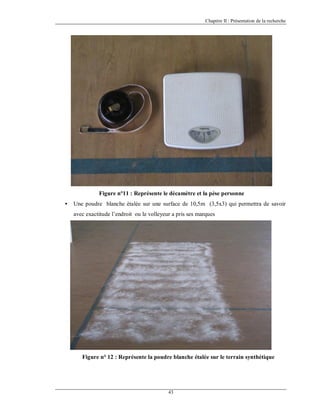 Chapitre II : Présentation de la recherche

Figure n°11 : Représente le décamètre et la pèse personne
•

Une poudre blanche étalée sur une surface de 10,5m (3,5x3) qui permettra de savoir
avec exactitude l’endroit ou le volleyeur a pris ses marques

Figure n° 12 : Représente la poudre blanche étalée sur le terrain synthétique

43

 