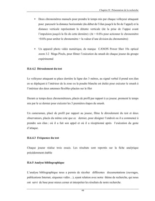 Chapitre II : Présentation de la recherche

•

Deux chronomètres manuels pour prendre le temps mis par chaque volleyeur attaquant
pour parcourir la distance horizontale (du début de l’élan jusqu'à la fin de l’appel) et la
distance verticale représentant la détente verticale (de la prise de l’appui avant
l’impulsion jusqu'à la fin de cette dernière) (∆t = 0.05s pour actionner le chronomètre
+0.05s pour arrêter le chronomètre + la valeur d’une division du chronomètre)

•

Un appareil photo vidéo numérique, de marque CANON Power Shot 10x optical
zoom 3.2 Mega Pixels, pour filmer l’exécution du smash de chaque joueur du groupe
expérimental

II.6.4.2 Déroulement du test

Le volleyeur attaquant se place derrière la ligne des 3 mètres, au signal verbal il prend son élan
en se déplaçant à l’intérieur de la zone ou la poudre blanche est étalée pour exécuter le smash à
l’intérieur des deux antennes flexibles placées sur le filet

Durant ce temps deux chronométreurs, placés de profil par rapport à ce joueur, prennent le temps
mis par le ce dernier pour exécuter les 3 premières étapes du smash.

Un cameraman, placé de profil par rapport au joueur, filme le déroulement du test et deux
observateurs, placés du même cote que ce dernier, pour désigner l’endroit ou il a commencé à
prendre son élan ; où il a fait son appel et où il a réceptionné après l’exécution du geste
d’attaque.

II.6.4.3 Fréquence du test

Chaque joueur réalise trois essais. Les résultats sont reportés sur la fiche analytique
précédemment établie

II.6.5 Analyse bibliographique

L’analyse bibliographique nous a permis de récolter différentes documentations (ouvrages,
publications Internet, séquence vidéo…), ayant relation avec notre thème de recherche, qui nous
ont servi de base pour mieux cerner et interpréter les résultats de notre recherche.
44

 