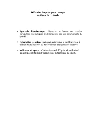 Définition des principaux concepts
du thème de recherche

• Approche biomécanique : démarche se basant sur certains
paramètres cinématiques et dynamiques liés aux mouvements du
sportif.
• Orientation technique : action de déterminer la meilleure voie à
utiliser pour améliorer ou perfectionner une technique sportive.
• Volleyeur attaquant : c’est un joueur de l’équipe de volley-ball
qui est spécialiste dans l’exécution de la technique du smash.

 
