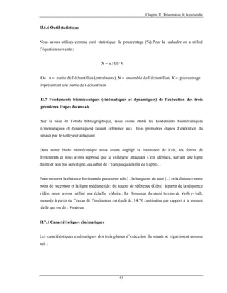 Chapitre II : Présentation de la recherche

II.6.6 Outil statistique

Nous avons utilises comme outil statistique le pourcentage (%).Pour le calculer on a utilisé
l’équation suivante :

X = n.100/ N

Ou n = partie de l’échantillon (entraîneurs), N = ensemble de l’échantillon, X = pourcentage
représentant une partie de l’échantillon

II.7 Fondements biomécaniques (cinématiques et dynamiques) de l’exécution des trois
premières étapes du smash

Sur la base de l’étude bibliographique, nous avons établi les fondements biomécaniques
(cinématiques et dynamiques) faisant référence aux trois premières étapes d’exécution du
smash par le volleyeur attaquant

Dans notre étude biomécanique nous avons négligé la résistance de l’air, les forces de
frottements et nous avons supposé que le volleyeur attaquant s’est déplacé, suivant une ligne
droite et non pas curviligne, du début de l’élan jusqu'à la fin de l’appel. .

Pour mesurer la distance horizontale parcourue (dh1) , la longueur du saut (L) et la distance entre
point de réception et la ligne médiane (dc) du joueur de référence (Giba) à partir de la séquence
vidéo, nous avons utilisé une échelle réduite . La longueur du demi terrain de Volley- ball,
mesurée à partir de l’écran de l’ordinateur est égale à : 14.70 centimètre par rapport à la mesure
réelle qui est de : 9 mètres

II.7.1 Caractéristiques cinématiques

Les caractéristiques cinématiques des trois phases d’exécution du smash se répartissent comme
suit :

45

 