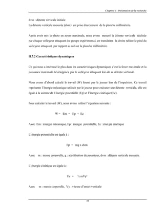 Chapitre II : Présentation de la recherche

dvto : détente verticale initiale
La détente verticale mesurée (dvm) est prise directement de la planche millimétrée.

Après avoir mis la photo en zoom maximale, nous avons mesuré la détente verticale réalisée
par chaque volleyeur attaquant du groupe expérimental, en translatant la droite reliant le pied du
volleyeur attaquant par rapport au sol sur la planche millimétrée.

II.7.2 Caractéristiques dynamiques

Ce qui nous a intéressé le plus dans les caractéristiques dynamiques c’est la force maximale et la
puissance maximale développées par le volleyeur attaquant lors de sa détente verticale.

Nous avons d’abord calculé le travail (W) fourni par le joueur lors de l’impulsion. Ce travail
représente l’énergie mécanique utilisée par le joueur pour exécuter une détente verticale, elle est
égale à la somme de l’énergie potentielle (Ep) et l’énergie cinétique (Ec).

Pour calculer le travail (W), nous avons utilisé l’équation suivante :

W = Em = Ep + Ec

Avec Em : énergie mécanique, Ep : énergie potentielle, Ec : énergie cinétique

L’énergie potentielle est égale à :

Ep = mg x dvm

Avec

m : masse corporelle, g : accélération de pesanteur, dvm : détente verticale mesurée.

L’énergie cinétique est égale à :

Ec =

Avec

½ mVy²

m : masse corporelle, Vy : vitesse d’envol verticale

48

 